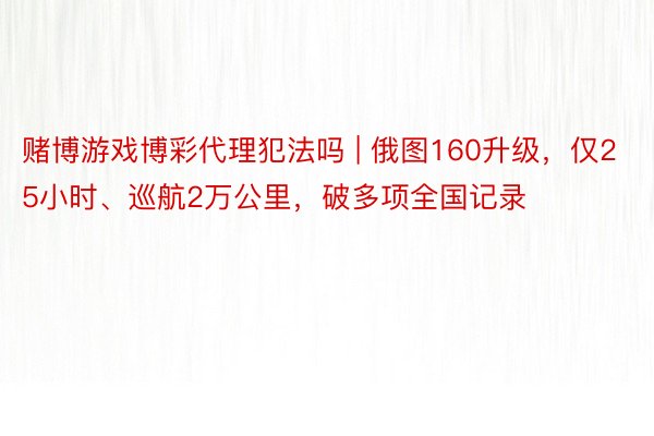 赌博游戏博彩代理犯法吗 | 俄图160升级，仅25小时、巡航2万公里，破多项全国记录