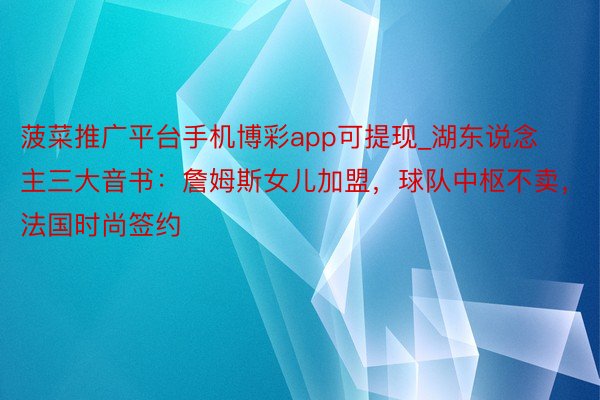 菠菜推广平台手机博彩app可提现_湖东说念主三大音书：詹姆斯女儿加盟，球队中枢不卖，法国时尚签约